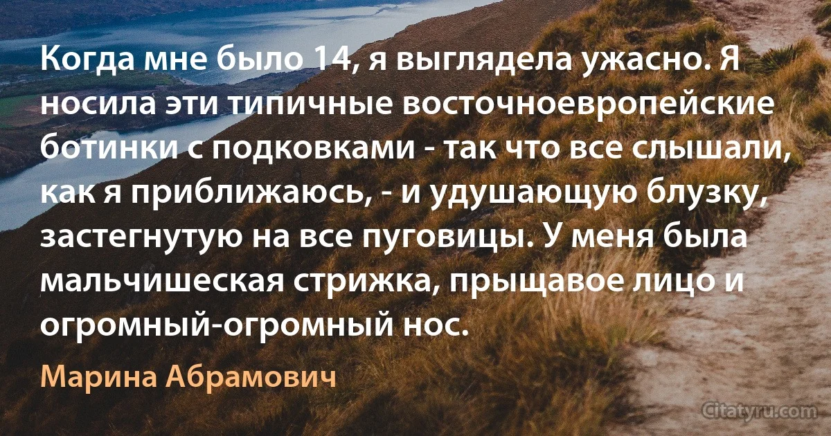 Когда мне было 14, я выглядела ужасно. Я носила эти типичные восточноевропейские ботинки с подковками - так что все слышали, как я приближаюсь, - и удушающую блузку, застегнутую на все пуговицы. У меня была мальчишеская стрижка, прыщавое лицо и огромный-огромный нос. (Марина Абрамович)