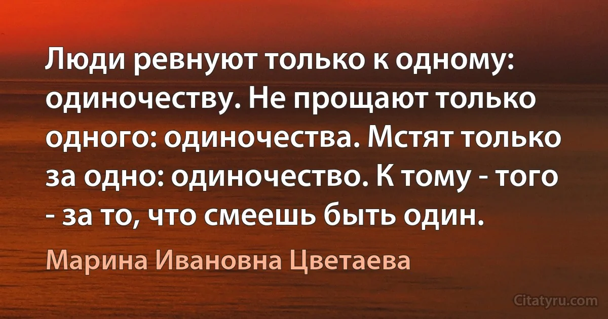 Люди ревнуют только к одному: одиночеству. Не прощают только одного: одиночества. Мстят только за одно: одиночество. К тому - того - за то, что смеешь быть один. (Марина Ивановна Цветаева)