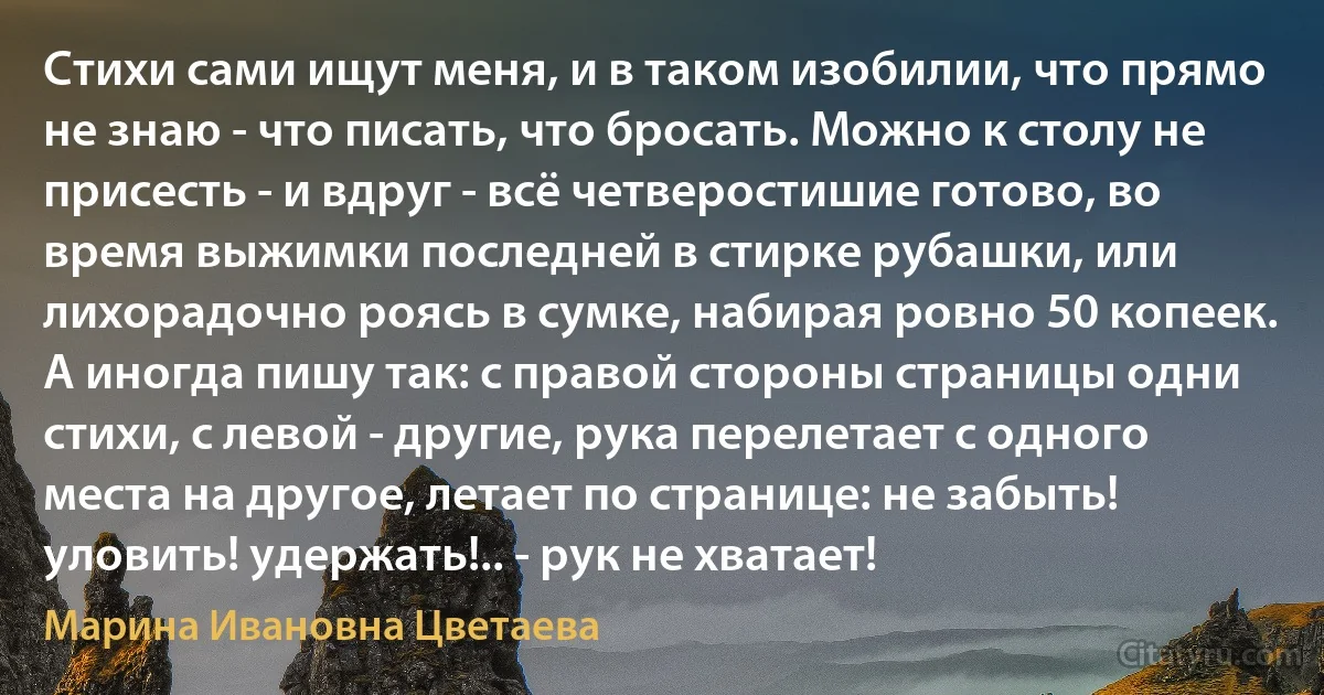 Стихи сами ищут меня, и в таком изобилии, что прямо не знаю - что писать, что бросать. Можно к столу не присесть - и вдруг - всё четверостишие готово, во время выжимки последней в стирке рубашки, или лихорадочно роясь в сумке, набирая ровно 50 копеек. А иногда пишу так: с правой стороны страницы одни стихи, с левой - другие, рука перелетает с одного места на другое, летает по странице: не забыть! уловить! удержать!.. - рук не хватает! (Марина Ивановна Цветаева)