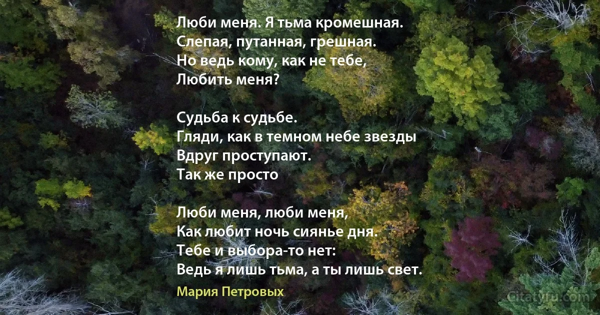 Люби меня. Я тьма кромешная.
Слепая, путанная, грешная.
Но ведь кому, как не тебе,
Любить меня? 

Судьба к судьбе.
Гляди, как в темном небе звезды
Вдруг проступают. 
Так же просто

Люби меня, люби меня,
Как любит ночь сиянье дня.
Тебе и выбора-то нет:
Ведь я лишь тьма, а ты лишь свет. (Мария Петровых)