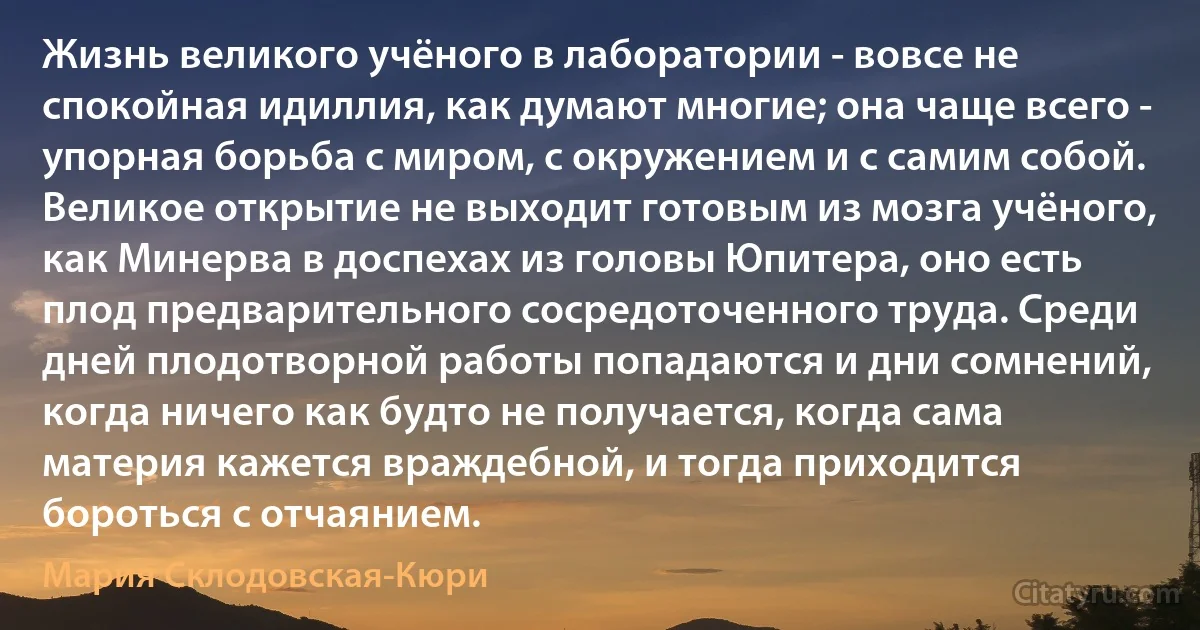 Жизнь великого учёного в лаборатории - вовсе не спокойная идиллия, как думают многие; она чаще всего - упорная борьба с миром, с окружением и с самим собой. Великое открытие не выходит готовым из мозга учёного, как Минерва в доспехах из головы Юпитера, оно есть плод предварительного сосредоточенного труда. Среди дней плодотворной работы попадаются и дни сомнений, когда ничего как будто не получается, когда сама материя кажется враждебной, и тогда приходится бороться с отчаянием. (Мария Склодовская-Кюри)