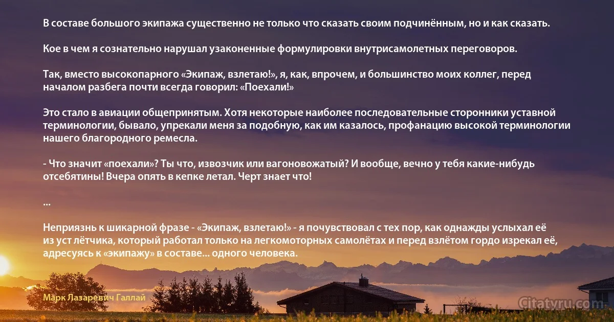 В составе большого экипажа существенно не только что сказать своим подчинённым, но и как сказать.

Кое в чем я сознательно нарушал узаконенные формулировки внутрисамолетных переговоров.

Так, вместо высокопарного «Экипаж, взлетаю!», я, как, впрочем, и большинство моих коллег, перед началом разбега почти всегда говорил: «Поехали!»

Это стало в авиации общепринятым. Хотя некоторые наиболее последовательные сторонники уставной терминологии, бывало, упрекали меня за подобную, как им казалось, профанацию высокой терминологии нашего благородного ремесла.

- Что значит «поехали»? Ты что, извозчик или вагоновожатый? И вообще, вечно у тебя какие-нибудь отсебятины! Вчера опять в кепке летал. Черт знает что!

...

Неприязнь к шикарной фразе - «Экипаж, взлетаю!» - я почувствовал с тех пор, как однажды услыхал её из уст лётчика, который работал только на легкомоторных самолётах и перед взлётом гордо изрекал её, адресуясь к «экипажу» в составе... одного человека. (Марк Лазаревич Галлай)