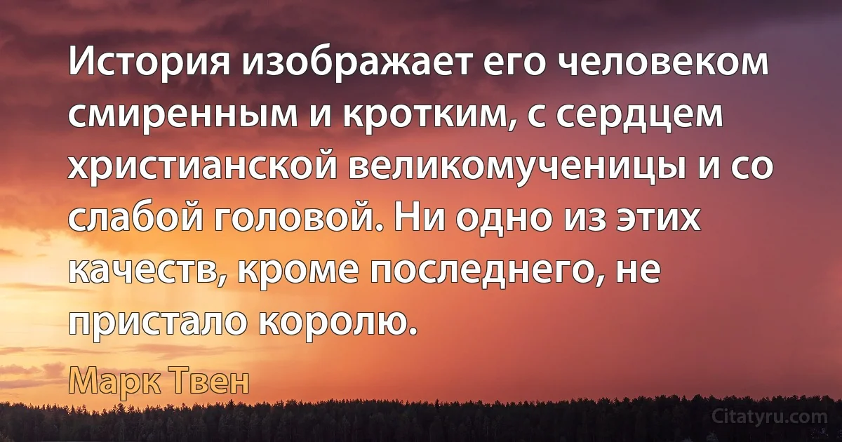 История изображает его человеком смиренным и кротким, с сердцем христианской великомученицы и со слабой головой. Ни одно из этих качеств, кроме последнего, не пристало королю. (Марк Твен)