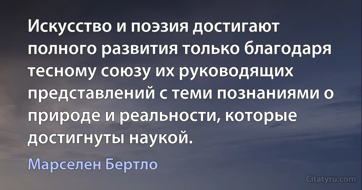 Искусство и поэзия достигают полного развития только благодаря тесному союзу их руководящих представлений с теми познаниями о природе и реальности, которые достигнуты наукой. (Марселен Бертло)