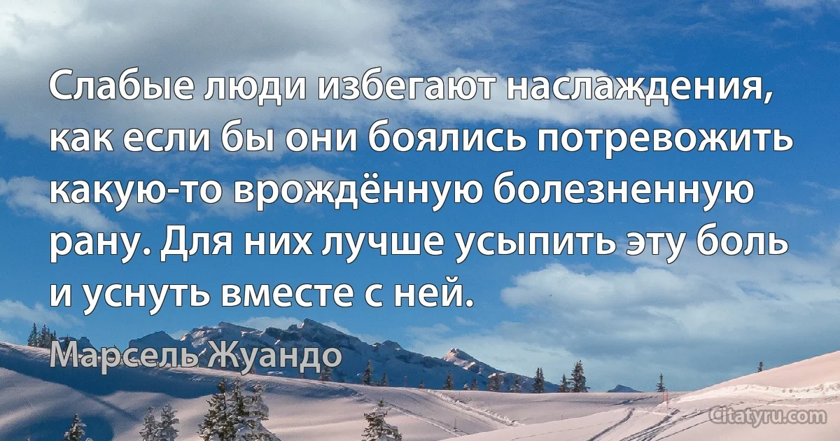 Слабые люди избегают наслаждения, как если бы они боялись потревожить какую-то врождённую болезненную рану. Для них лучше усыпить эту боль и уснуть вместе с ней. (Марсель Жуандо)