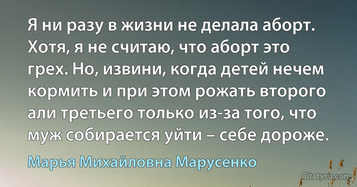 Я ни разу в жизни не делала аборт. Хотя, я не считаю, что аборт это грех. Но, извини, когда детей нечем кормить и при этом рожать второго али третьего только из-за того, что муж собирается уйти – себе дороже. (Марья Михайловна Марусенко)