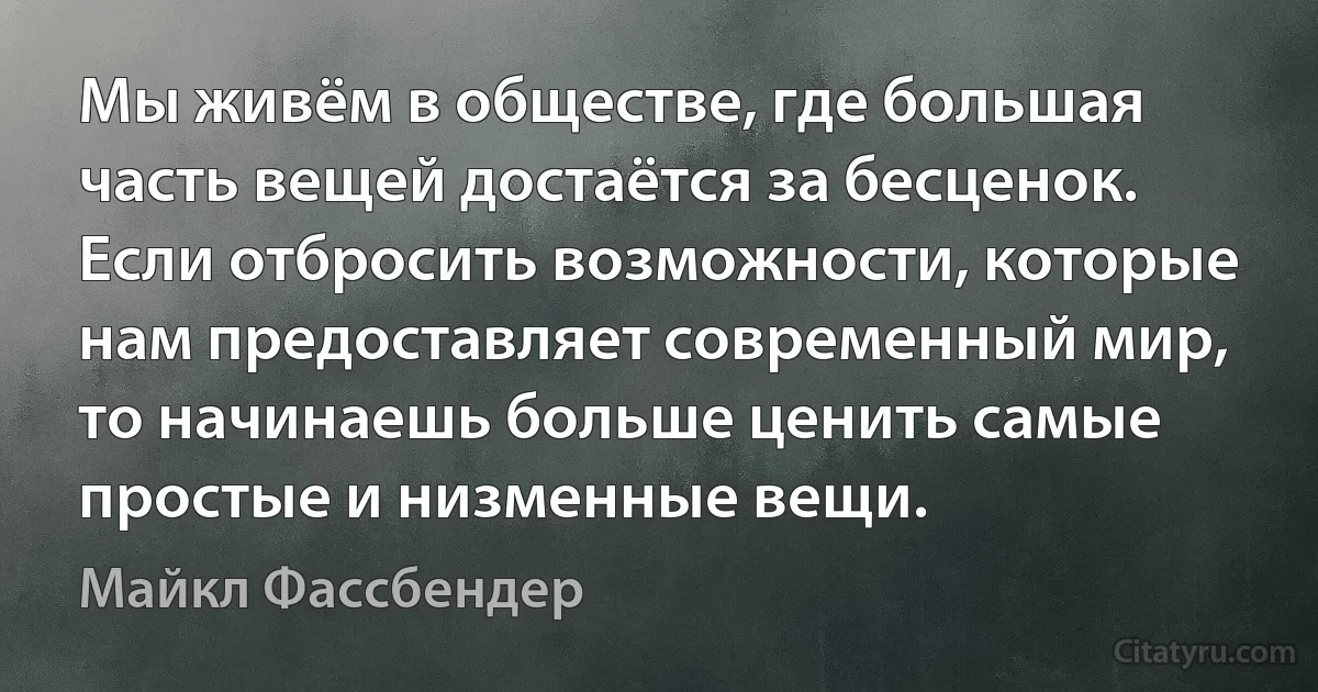 Мы живём в обществе, где большая часть вещей достаётся за бесценок. Если отбросить возможности, которые нам предоставляет современный мир, то начинаешь больше ценить самые простые и низменные вещи. (Майкл Фассбендер)