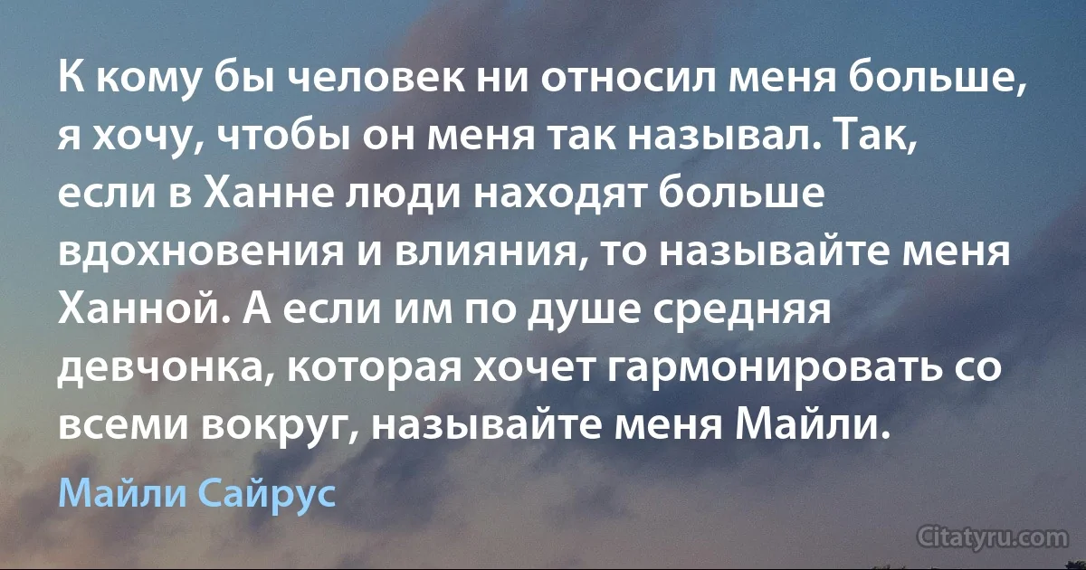 К кому бы человек ни относил меня больше, я хочу, чтобы он меня так называл. Так, если в Ханне люди находят больше вдохновения и влияния, то называйте меня Ханной. А если им по душе средняя девчонка, которая хочет гармонировать со всеми вокруг, называйте меня Майли. (Майли Сайрус)