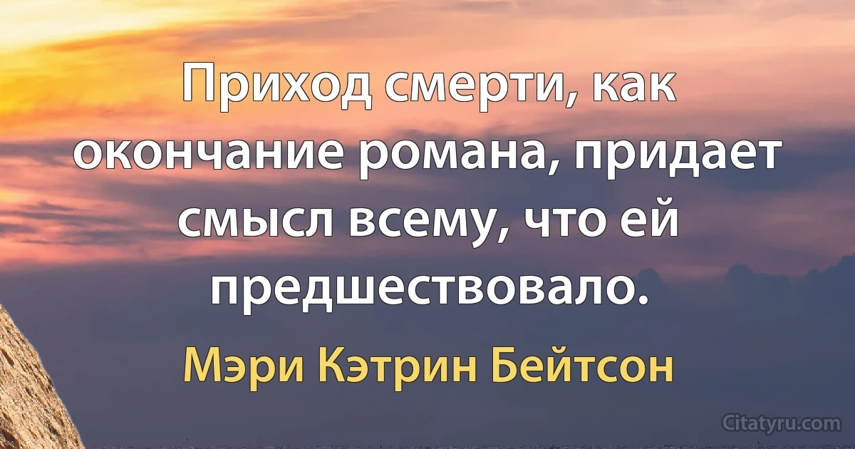 Приход смерти, как окончание романа, придает смысл всему, что ей предшествовало. (Мэри Кэтрин Бейтсон)