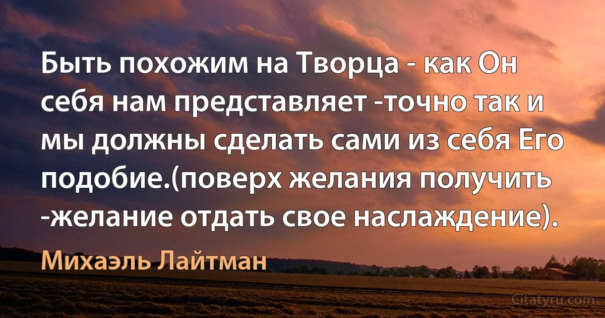 Быть похожим на Творца - как Он себя нам представляет -точно так и мы должны сделать сами из себя Его подобие.(поверх желания получить -желание отдать свое наслаждение). (Михаэль Лайтман)