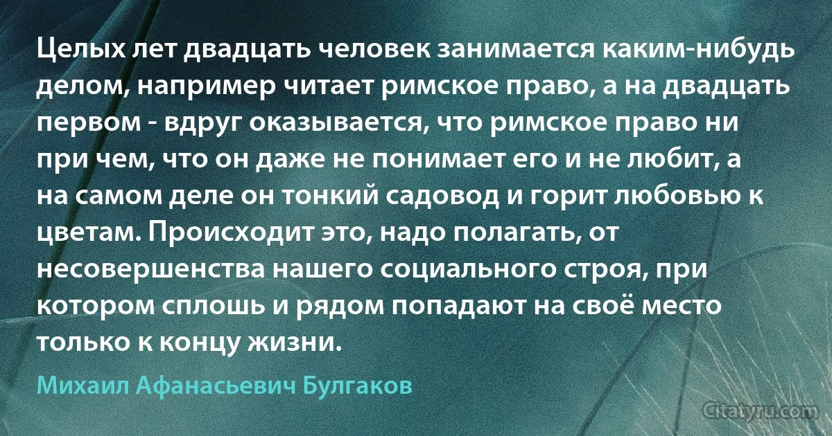 Целых лет двадцать человек занимается каким-нибудь делом, например читает римское право, а на двадцать первом - вдруг оказывается, что римское право ни при чем, что он даже не понимает его и не любит, а на самом деле он тонкий садовод и горит любовью к цветам. Происходит это, надо полагать, от несовершенства нашего социального строя, при котором сплошь и рядом попадают на своё место только к концу жизни. (Михаил Афанасьевич Булгаков)