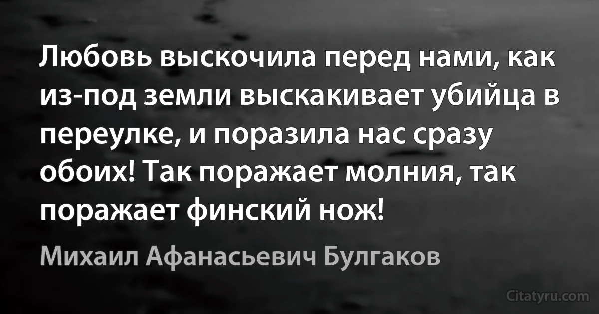 Любовь выскочила перед нами, как из-под земли выскакивает убийца в переулке, и поразила нас сразу обоих! Так поражает молния, так поражает финский нож! (Михаил Афанасьевич Булгаков)