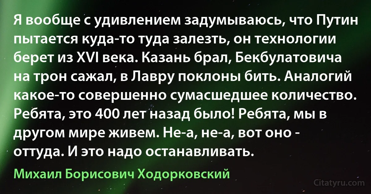 Я вообще с удивлением задумываюсь, что Путин пытается куда-то туда залезть, он технологии берет из XVI века. Казань брал, Бекбулатовича на трон сажал, в Лавру поклоны бить. Аналогий какое-то совершенно сумасшедшее количество. Ребята, это 400 лет назад было! Ребята, мы в другом мире живем. Не-а, не-а, вот оно - оттуда. И это надо останавливать. (Михаил Борисович Ходорковский)