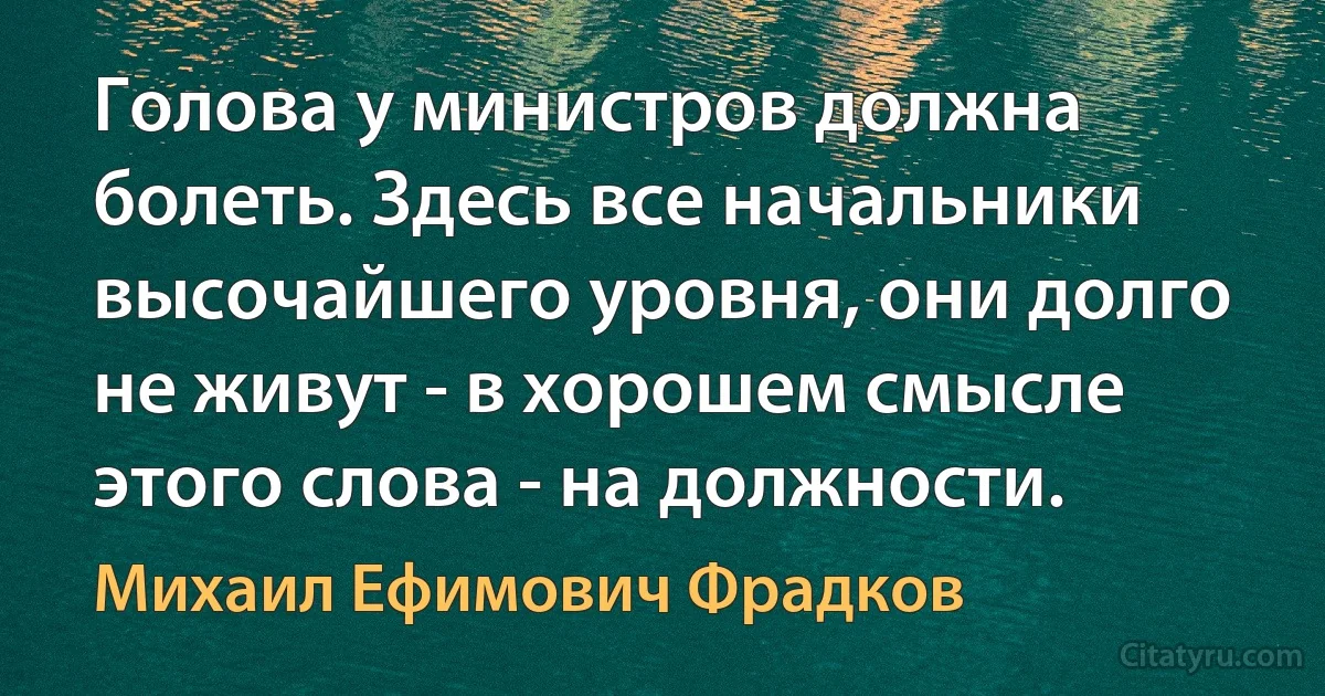 Голова у министров должна болеть. Здесь все начальники высочайшего уровня, они долго не живут - в хорошем смысле этого слова - на должности. (Михаил Ефимович Фрадков)