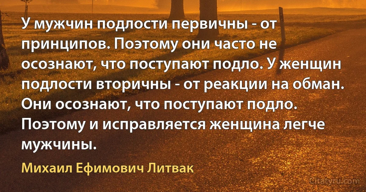 У мужчин подлости первичны - от принципов. Поэтому они часто не осознают, что поступают подло. У женщин подлости вторичны - от реакции на обман. Они осознают, что поступают подло. Поэтому и исправляется женщина легче мужчины. (Михаил Ефимович Литвак)