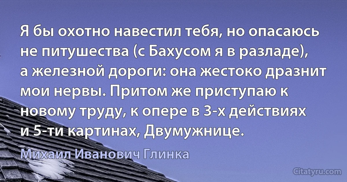 Я бы охотно навестил тебя, но опасаюсь не питушества (с Бахусом я в разладе), а железной дороги: она жестоко дразнит мои нервы. Притом же приступаю к новому труду, к опере в 3-х действиях и 5-ти картинах, Двумужнице. (Михаил Иванович Глинка)