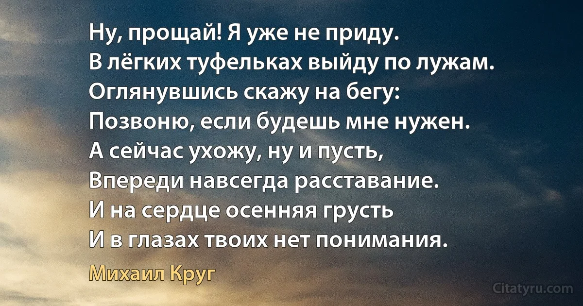 Ну, прощай! Я уже не приду.
В лёгких туфельках выйду по лужам.
Оглянувшись скажу на бегу:
Позвоню, если будешь мне нужен.
А сейчас ухожу, ну и пусть,
Впереди навсегда расставание.
И на сердце осенняя грусть
И в глазах твоих нет понимания. (Михаил Круг)