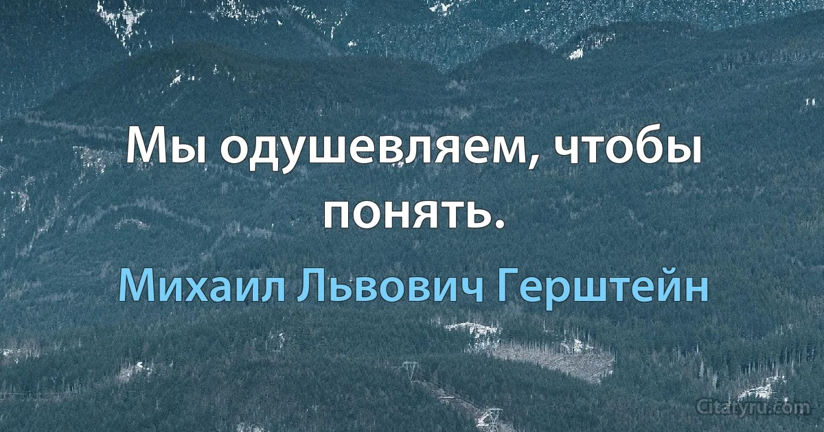 Мы одушевляем, чтобы понять. (Михаил Львович Герштейн)