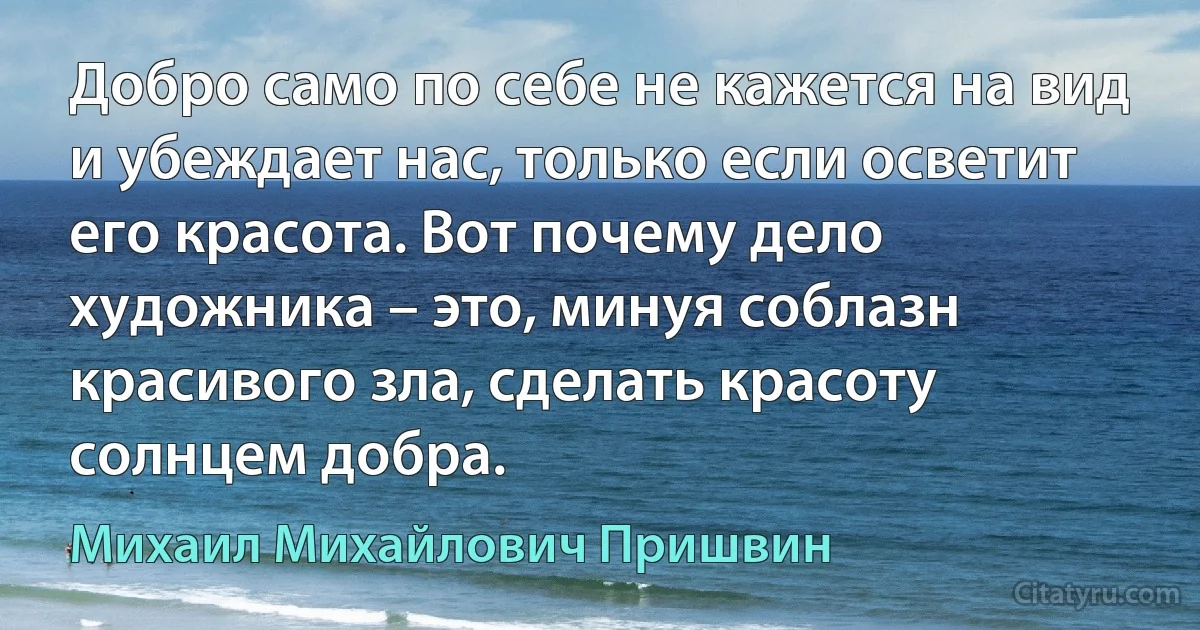 Добро само по себе не кажется на вид и убеждает нас, только если осветит его красота. Вот почему дело художника – это, минуя соблазн красивого зла, сделать красоту солнцем добра. (Михаил Михайлович Пришвин)