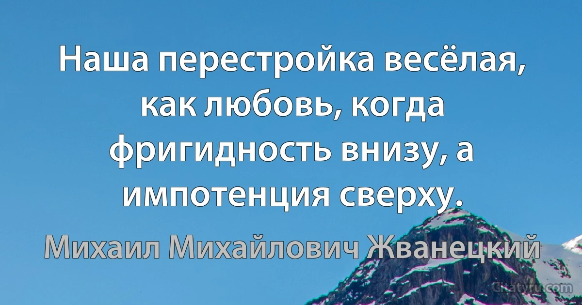 Наша перестройка весёлая, как любовь, когда фригидность внизу, а импотенция сверху. (Михаил Михайлович Жванецкий)