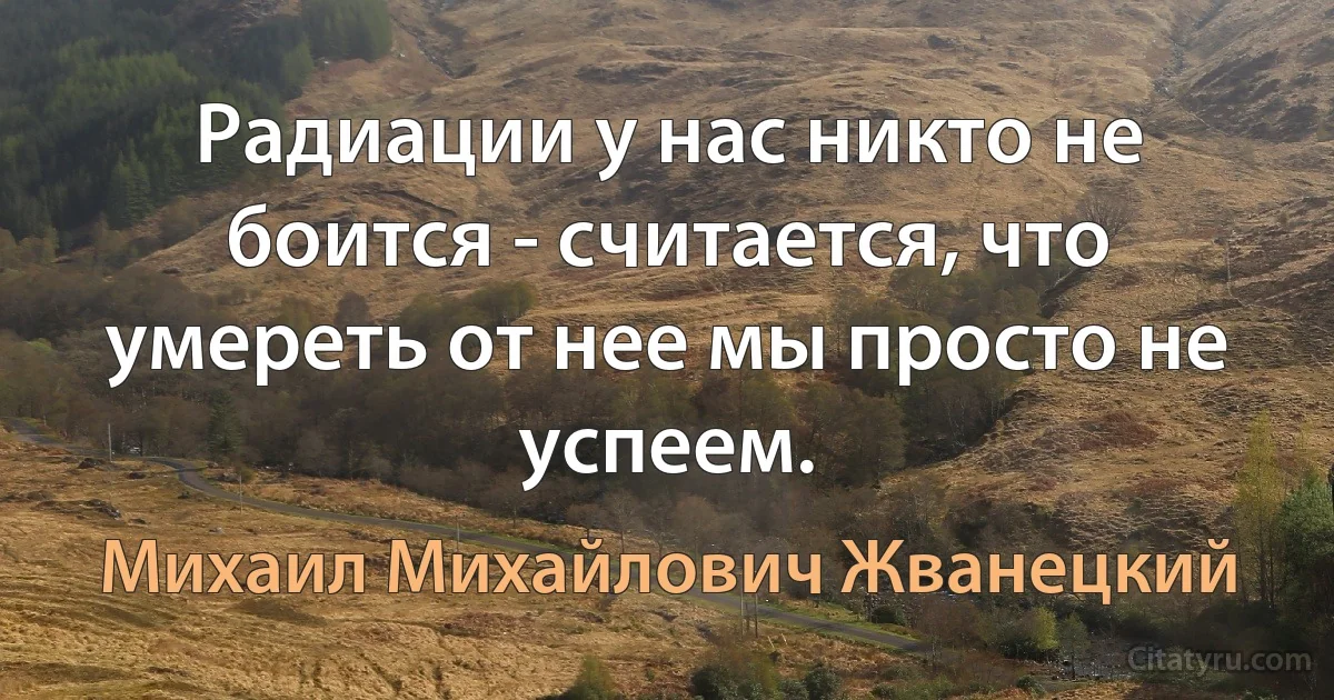 Радиации у нас никто не боится - считается, что умереть от нее мы просто не успеем. (Михаил Михайлович Жванецкий)