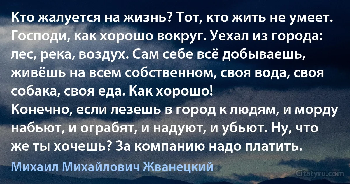 Кто жалуется на жизнь? Тот, кто жить не умеет. Господи, как хорошо вокруг. Уехал из города: лес, река, воздух. Сам себе всё добываешь, живёшь на всем собственном, своя вода, своя собака, своя еда. Как хорошо!
Конечно, если лезешь в город к людям, и морду набьют, и ограбят, и надуют, и убьют. Ну, что же ты хочешь? За компанию надо платить. (Михаил Михайлович Жванецкий)