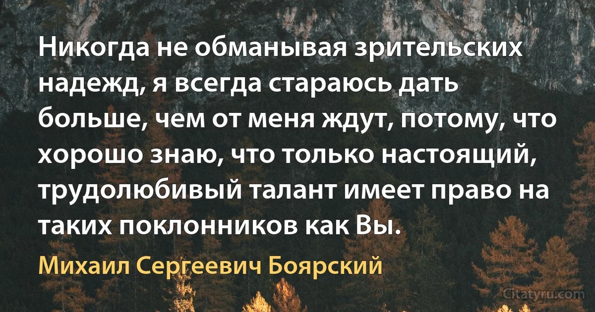 Никогда не обманывая зрительских надежд, я всегда стараюсь дать больше, чем от меня ждут, потому, что хорошо знаю, что только настоящий, трудолюбивый талант имеет право на таких поклонников как Вы. (Михаил Сергеевич Боярский)