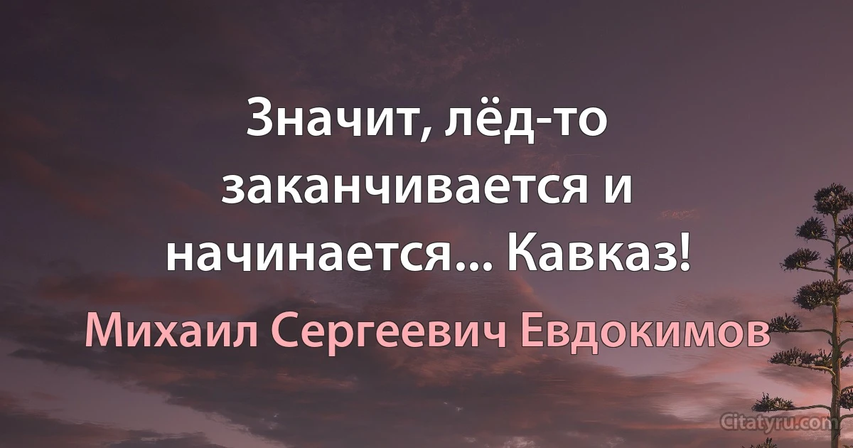 Значит, лёд-то заканчивается и начинается... Кавказ! (Михаил Сергеевич Евдокимов)