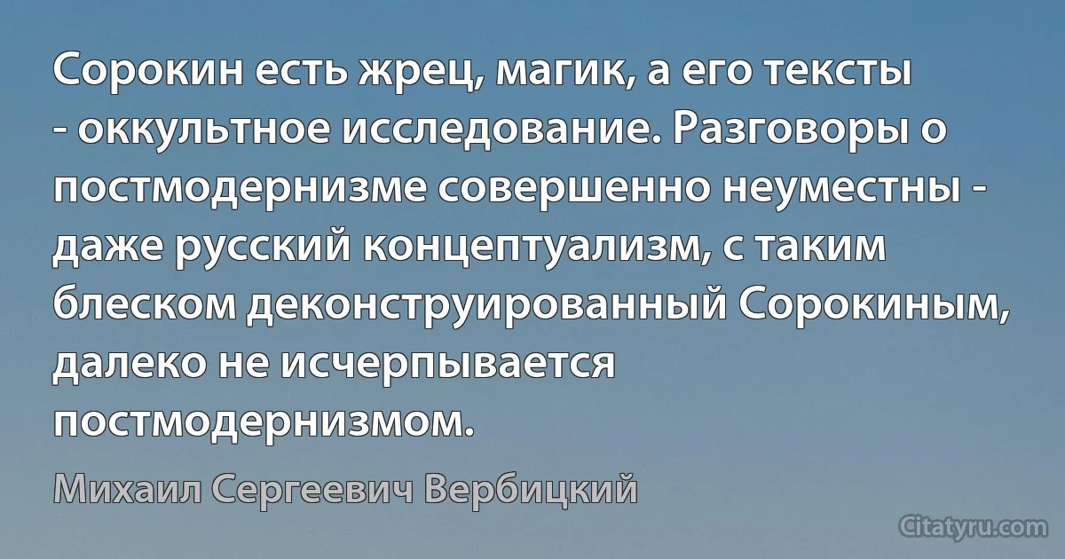 Сорокин есть жрец, магик, а его тексты - оккультное исследование. Разговоры о постмодернизме совершенно неуместны - даже русский концептуализм, с таким блеском деконструированный Сорокиным, далеко не исчерпывается постмодернизмом. (Михаил Сергеевич Вербицкий)