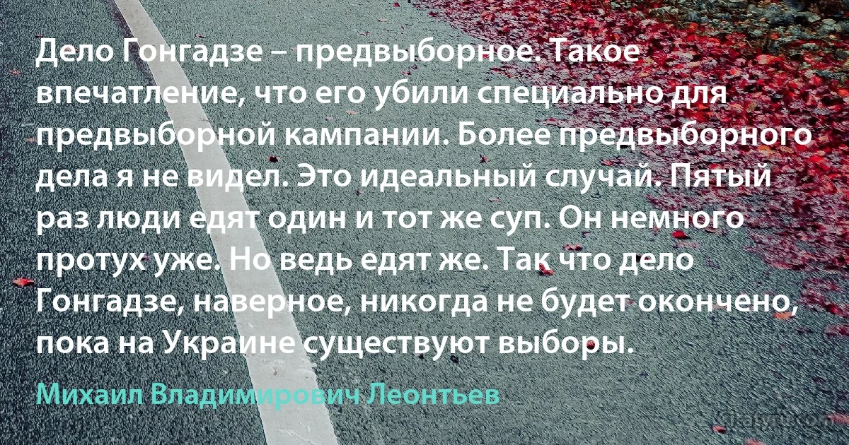 Дело Гонгадзе – предвыборное. Такое впечатление, что его убили специально для предвыборной кампании. Более предвыборного дела я не видел. Это идеальный случай. Пятый раз люди едят один и тот же суп. Он немного протух уже. Но ведь едят же. Так что дело Гонгадзе, наверное, никогда не будет окончено, пока на Украине существуют выборы. (Михаил Владимирович Леонтьев)