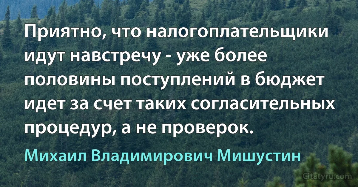 Приятно, что налогоплательщики идут навстречу - уже более половины поступлений в бюджет идет за счет таких согласительных процедур, а не проверок. (Михаил Владимирович Мишустин)