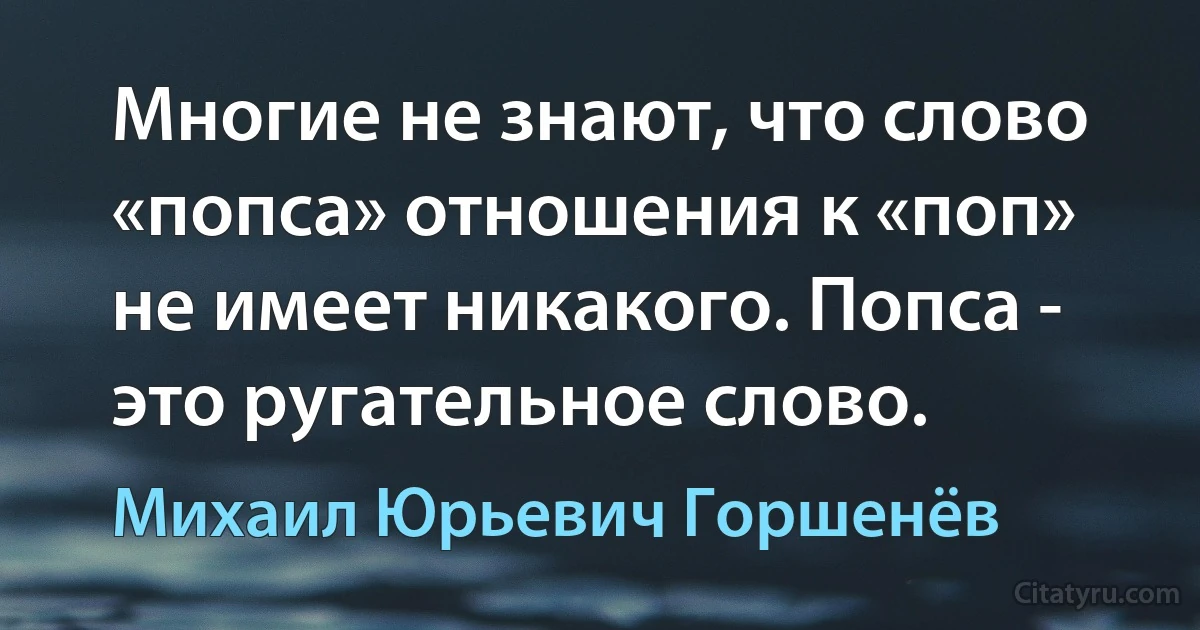 Многие не знают, что слово «попса» отношения к «поп» не имеет никакого. Попса - это ругательное слово. (Михаил Юрьевич Горшенёв)