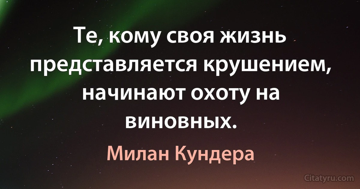 Те, кому своя жизнь представляется крушением, начинают охоту на виновных. (Милан Кундера)