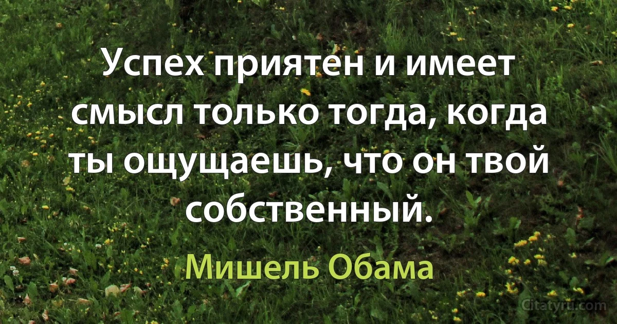 Успех приятен и имеет смысл только тогда, когда ты ощущаешь, что он твой собственный. (Мишель Обама)