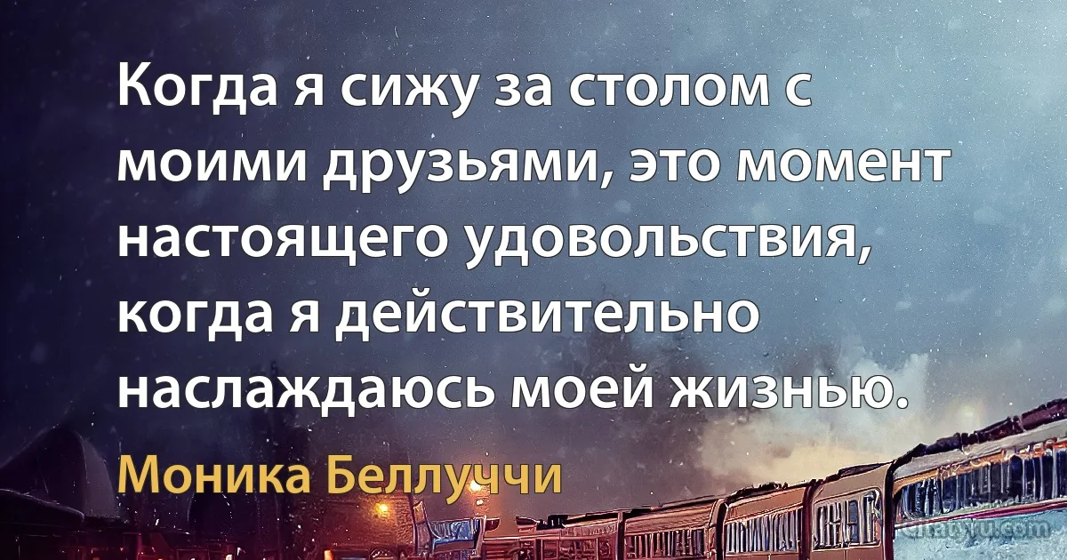 Когда я сижу за столом с моими друзьями, это момент настоящего удовольствия, когда я действительно наслаждаюсь моей жизнью. (Моника Беллуччи)