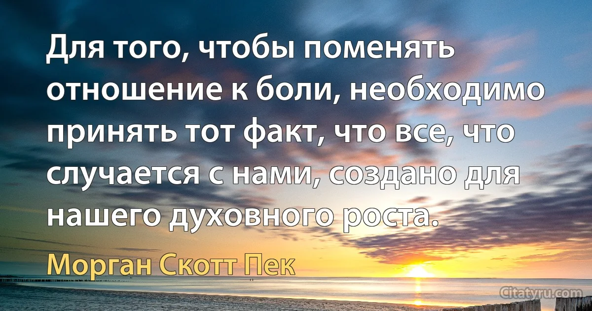 Для того, чтобы поменять отношение к боли, необходимо принять тот факт, что все, что случается с нами, создано для нашего духовного роста. (Морган Скотт Пек)