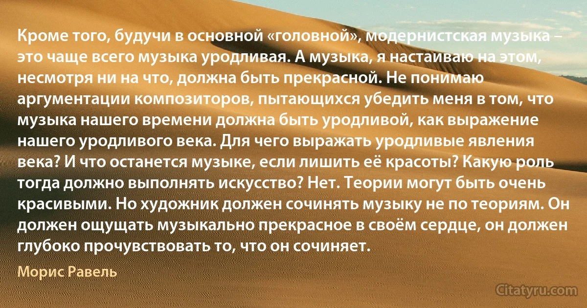 Кроме того, будучи в основной «головной», модернистская музыка – это чаще всего музыка уродливая. А музыка, я настаиваю на этом, несмотря ни на что, должна быть прекрасной. Не понимаю аргументации композиторов, пытающихся убедить меня в том, что музыка нашего времени должна быть уродливой, как выражение нашего уродливого века. Для чего выражать уродливые явления века? И что останется музыке, если лишить её красоты? Какую роль тогда должно выполнять искусство? Нет. Теории могут быть очень красивыми. Но художник должен сочинять музыку не по теориям. Он должен ощущать музыкально прекрасное в своём сердце, он должен глубоко прочувствовать то, что он сочиняет. (Морис Равель)