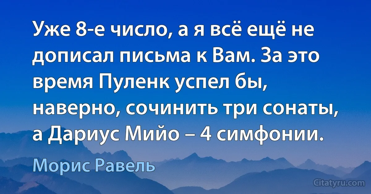 Уже 8-е число, а я всё ещё не дописал письма к Вам. За это время Пуленк успел бы, наверно, сочинить три сонаты, а Дариус Мийо – 4 симфонии. (Морис Равель)