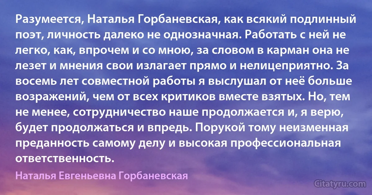 Разумеется, Наталья Горбаневская, как всякий подлинный поэт, личность далеко не однозначная. Работать с ней не легко, как, впрочем и со мною, за словом в карман она не лезет и мнения свои излагает прямо и нелицеприятно. За восемь лет совместной работы я выслушал от неё больше возражений, чем от всех критиков вместе взятых. Но, тем не менее, сотрудничество наше продолжается и, я верю, будет продолжаться и впредь. Порукой тому неизменная преданность самому делу и высокая профессиональная ответственность. (Наталья Евгеньевна Горбаневская)