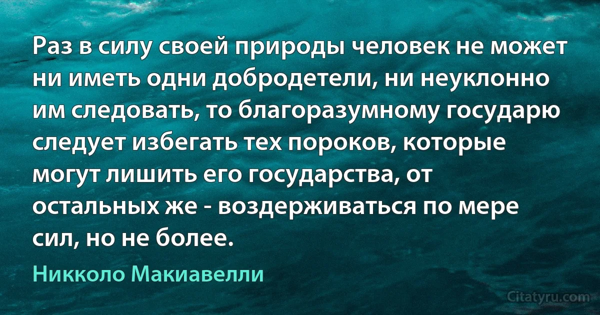 Раз в силу своей природы человек не может ни иметь одни добродетели, ни неуклонно им следовать, то благоразумному государю следует избегать тех пороков, которые могут лишить его государства, от остальных же - воздерживаться по мере сил, но не более. (Никколо Макиавелли)