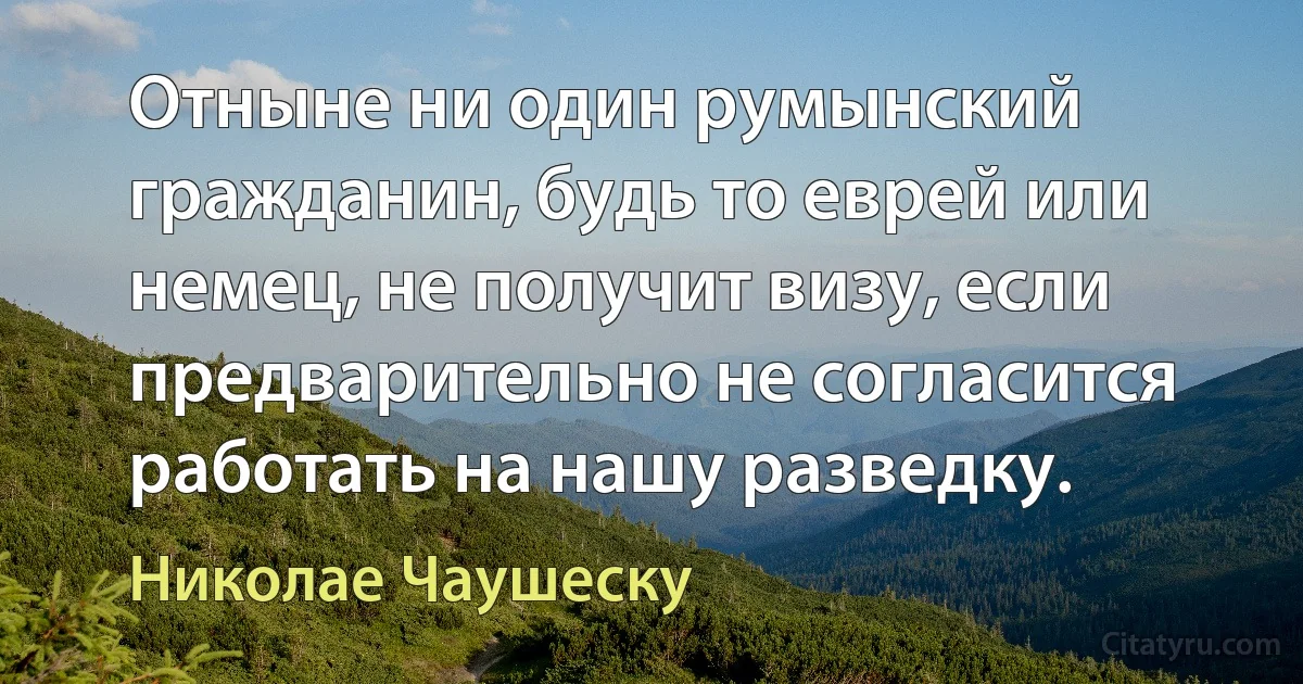 Отныне ни один румынский гражданин, будь то еврей или немец, не получит визу, если предварительно не согласится работать на нашу разведку. (Николае Чаушеску)