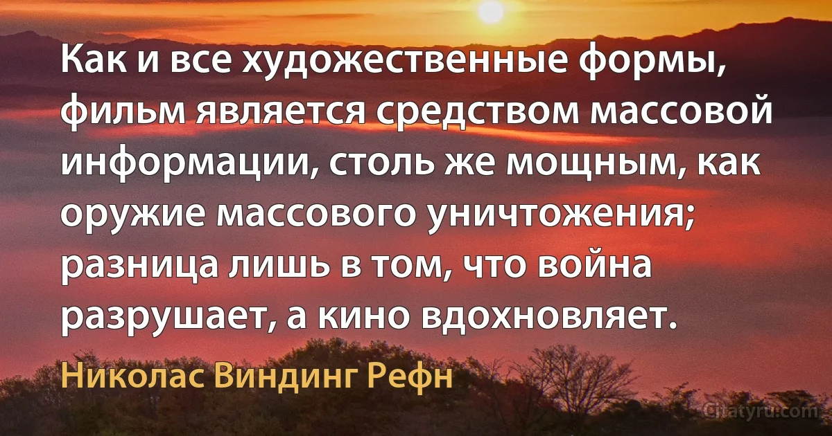 Как и все художественные формы, фильм является средством массовой информации, столь же мощным, как оружие массового уничтожения; разница лишь в том, что война разрушает, а кино вдохновляет. (Николас Виндинг Рефн)