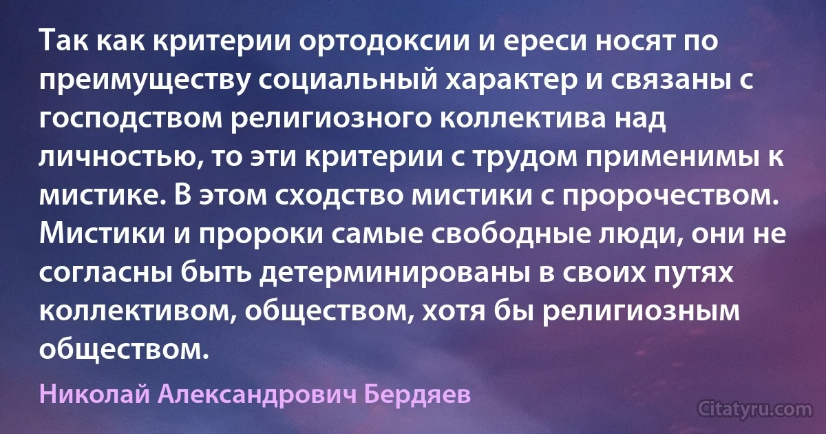 Так как критерии ортодоксии и ереси носят по преимуществу социальный характер и связаны с господством религиозного коллектива над личностью, то эти критерии с трудом применимы к мистике. В этом сходство мистики с пророчеством. Мистики и пророки самые свободные люди, они не согласны быть детерминированы в своих путях коллективом, обществом, хотя бы религиозным обществом. (Николай Александрович Бердяев)