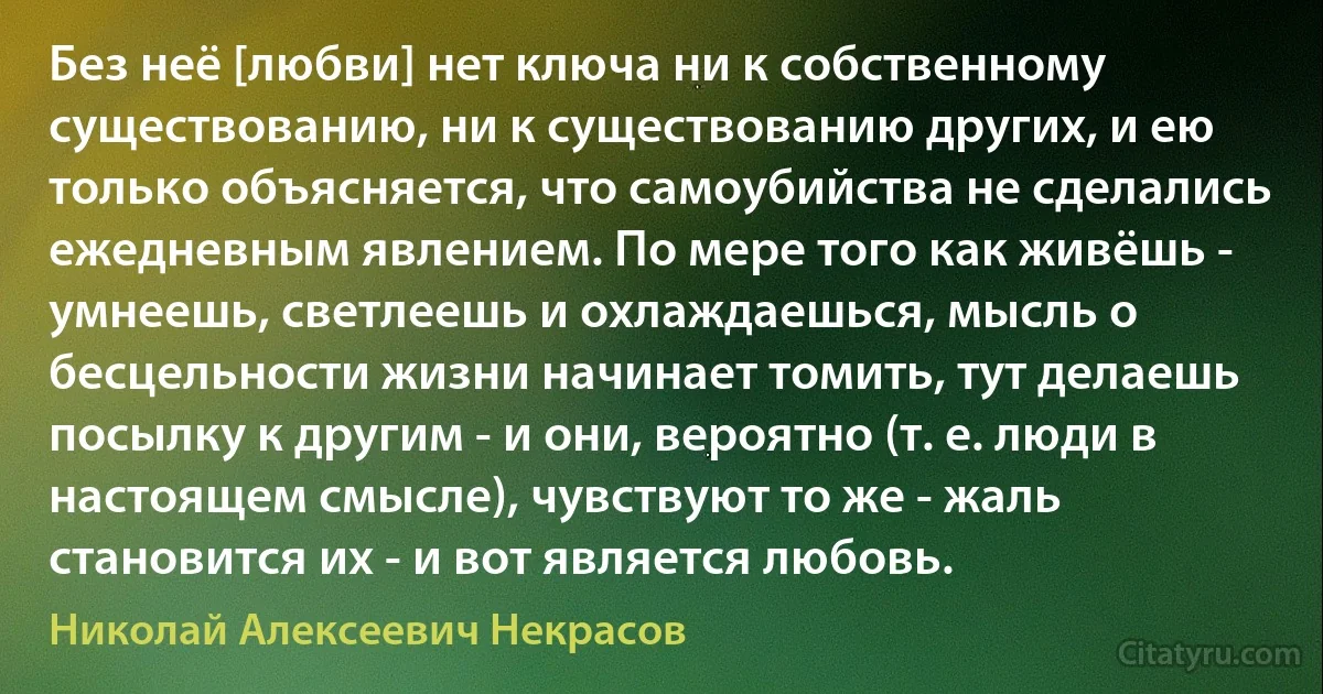 Без неё [любви] нет ключа ни к собственному существованию, ни к существованию других, и ею только объясняется, что самоубийства не сделались ежедневным явлением. По мере того как живёшь - умнеешь, светлеешь и охлаждаешься, мысль о бесцельности жизни начинает томить, тут делаешь посылку к другим - и они, вероятно (т. е. люди в настоящем смысле), чувствуют то же - жаль становится их - и вот является любовь. (Николай Алексеевич Некрасов)