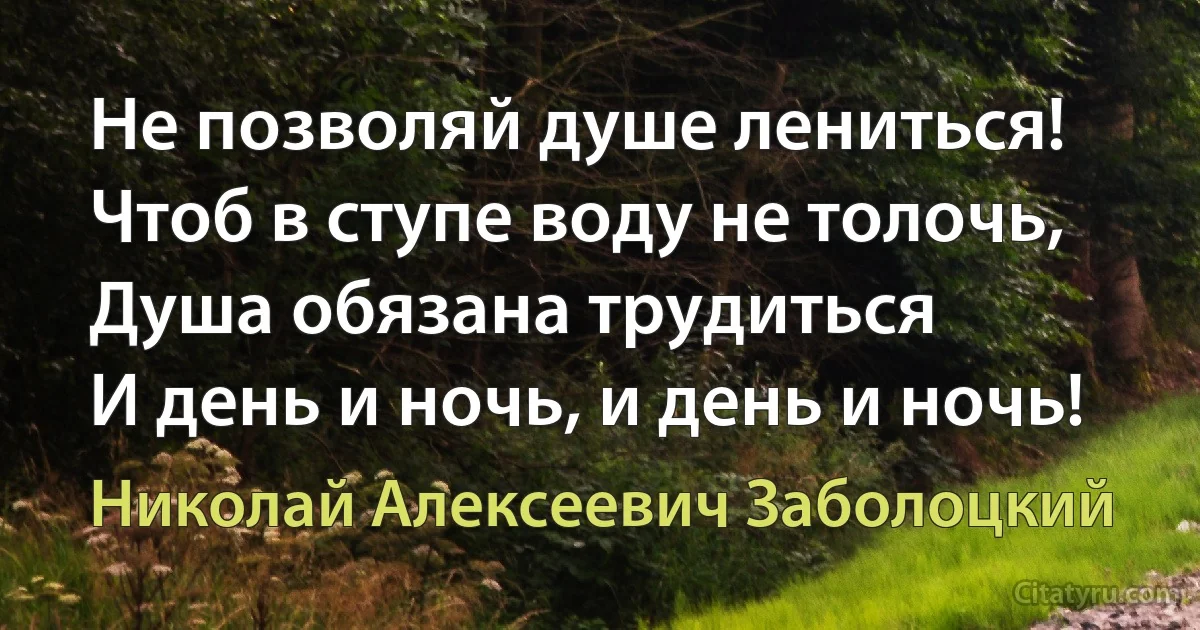 Не позволяй душе лениться!
Чтоб в ступе воду не толочь,
Душа обязана трудиться
И день и ночь, и день и ночь! (Николай Алексеевич Заболоцкий)