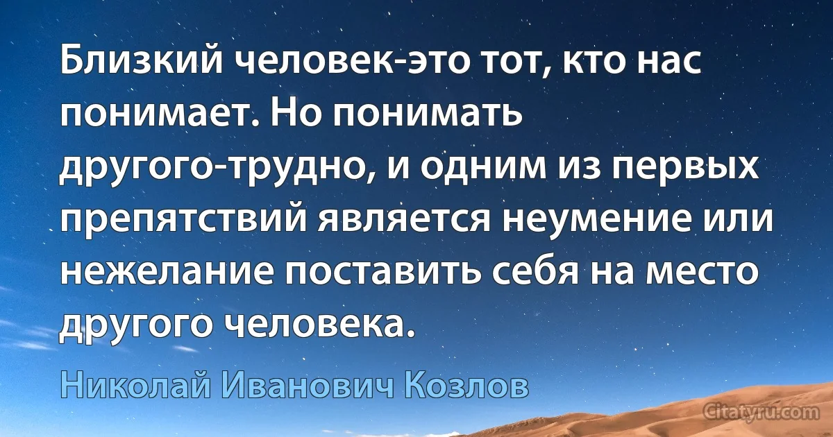 Близкий человек-это тот, кто нас понимает. Но понимать другого-трудно, и одним из первых препятствий является неумение или нежелание поставить себя на место другого человека. (Николай Иванович Козлов)