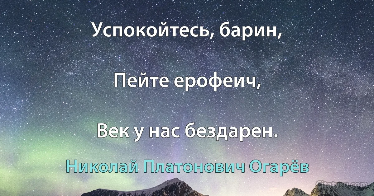 Успокойтесь, барин,

Пейте ерофеич,

Век у нас бездарен. (Николай Платонович Огарёв)