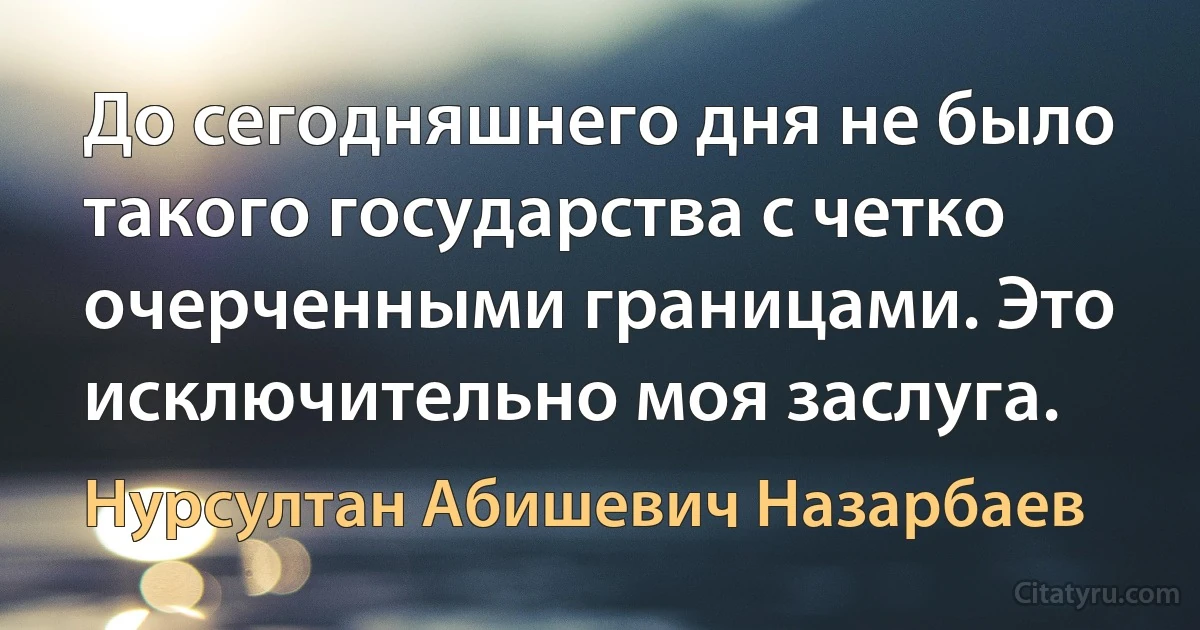 До сегодняшнего дня не было такого государства с четко очерченными границами. Это исключительно моя заслуга. (Нурсултан Абишевич Назарбаев)