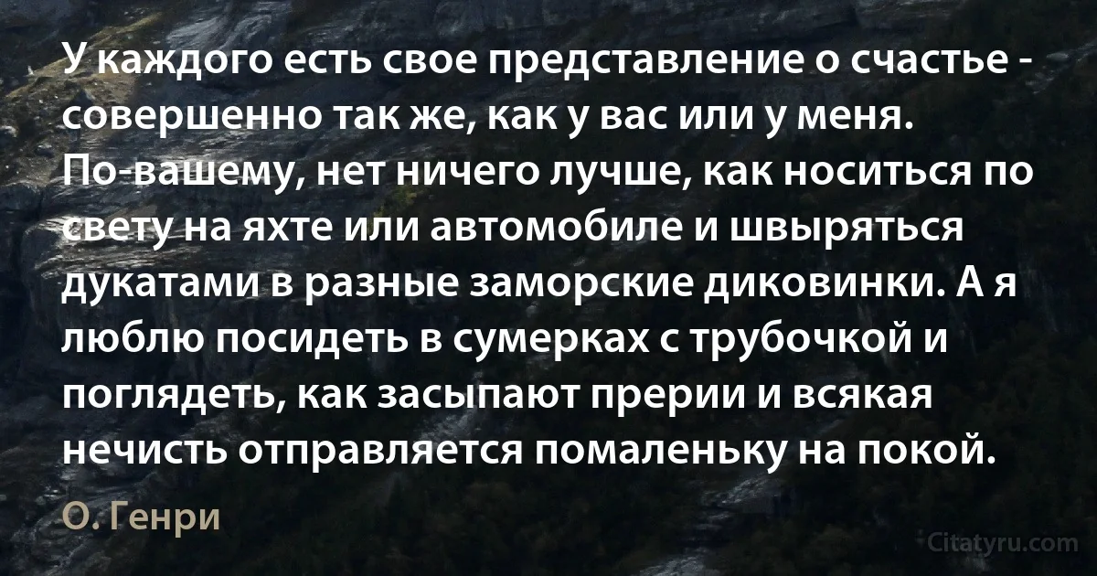 У каждого есть свое представление о счастье - совершенно так же, как у вас или у меня. По-вашему, нет ничего лучше, как носиться по свету на яхте или автомобиле и швыряться дукатами в разные заморские диковинки. А я люблю посидеть в сумерках с трубочкой и поглядеть, как засыпают прерии и всякая нечисть отправляется помаленьку на покой. (О. Генри)