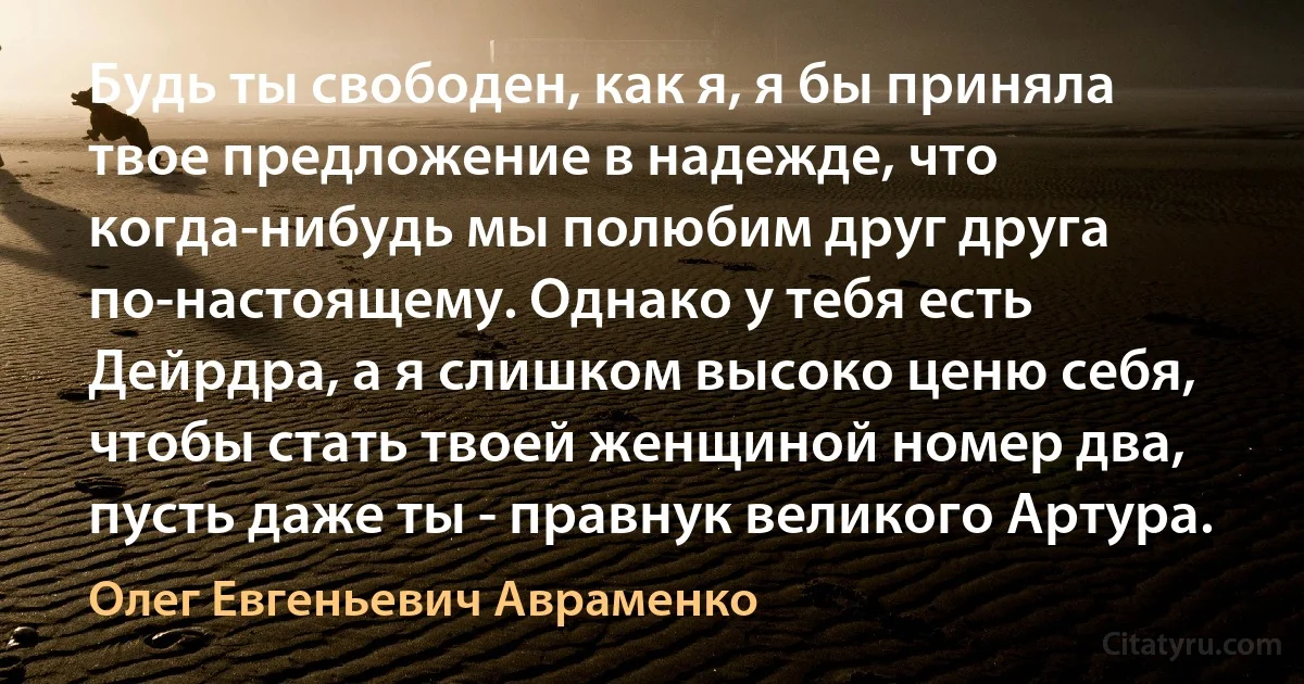 Будь ты свободен, как я, я бы приняла твое предложение в надежде, что когда-нибудь мы полюбим друг друга по-настоящему. Однако у тебя есть Дейрдра, а я слишком высоко ценю себя, чтобы стать твоей женщиной номер два, пусть даже ты - правнук великого Артура. (Олег Евгеньевич Авраменко)